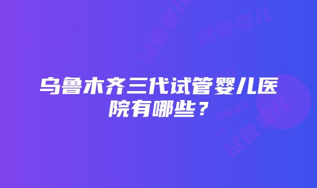 乌鲁木齐三代试管婴儿医院有哪些？