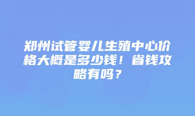 郑州试管婴儿生殖中心价格大概是多少钱！省钱攻略有吗？