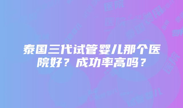 泰国三代试管婴儿那个医院好？成功率高吗？