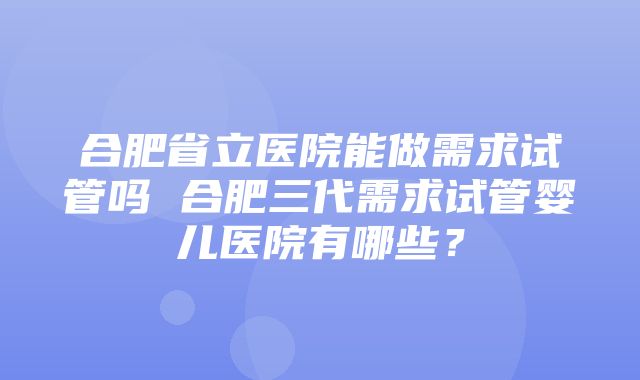 合肥省立医院能做需求试管吗 合肥三代需求试管婴儿医院有哪些？