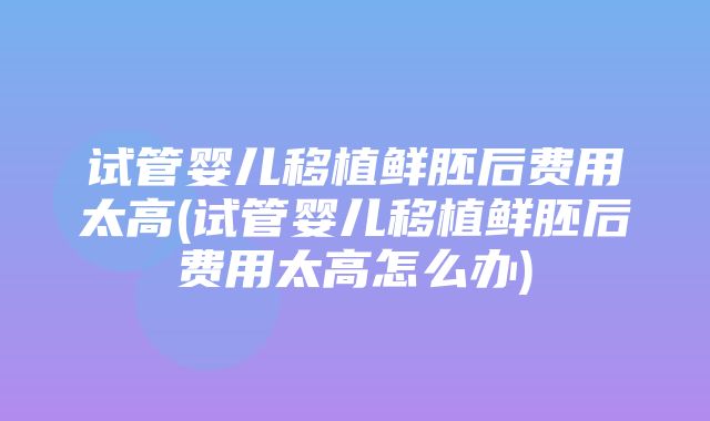 试管婴儿移植鲜胚后费用太高(试管婴儿移植鲜胚后费用太高怎么办)