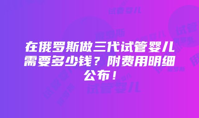 在俄罗斯做三代试管婴儿需要多少钱？附费用明细公布！