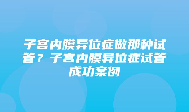 子宫内膜异位症做那种试管？子宫内膜异位症试管成功案例