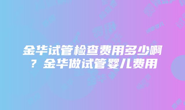 金华试管检查费用多少啊？金华做试管婴儿费用