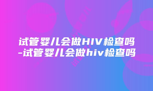 试管婴儿会做HIV检查吗-试管婴儿会做hiv检查吗