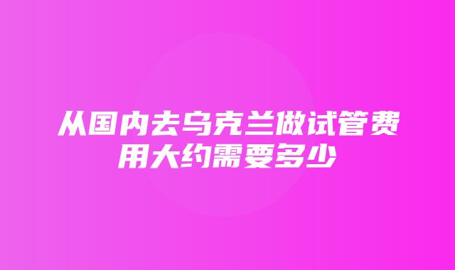 从国内去乌克兰做试管费用大约需要多少