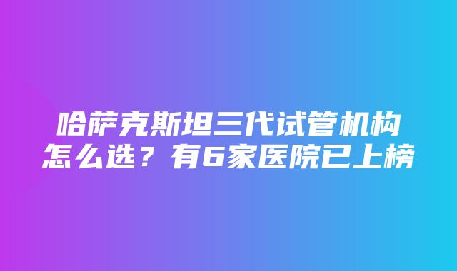 哈萨克斯坦三代试管机构怎么选？有6家医院已上榜