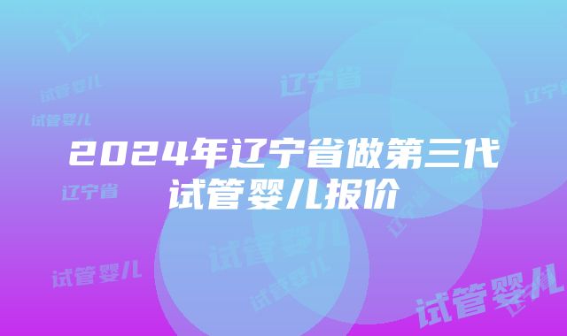 2024年辽宁省做第三代试管婴儿报价