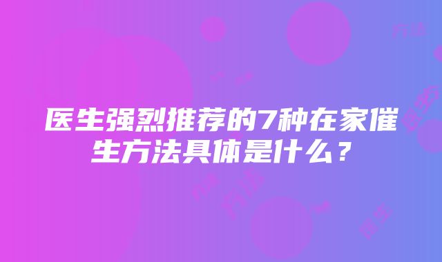 医生强烈推荐的7种在家催生方法具体是什么？