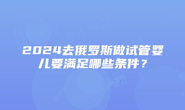 2024去俄罗斯做试管婴儿要满足哪些条件？