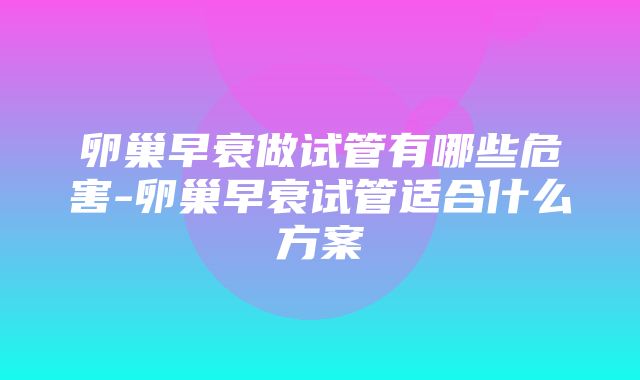 卵巢早衰做试管有哪些危害-卵巢早衰试管适合什么方案