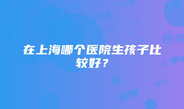 在上海哪个医院生孩子比较好？