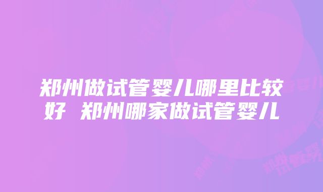 郑州做试管婴儿哪里比较好 郑州哪家做试管婴儿