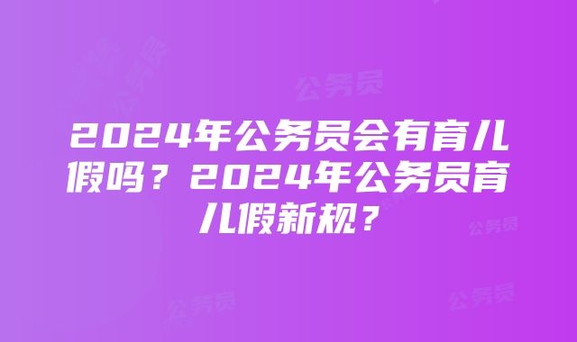 2024年公务员会有育儿假吗？2024年公务员育儿假新规？