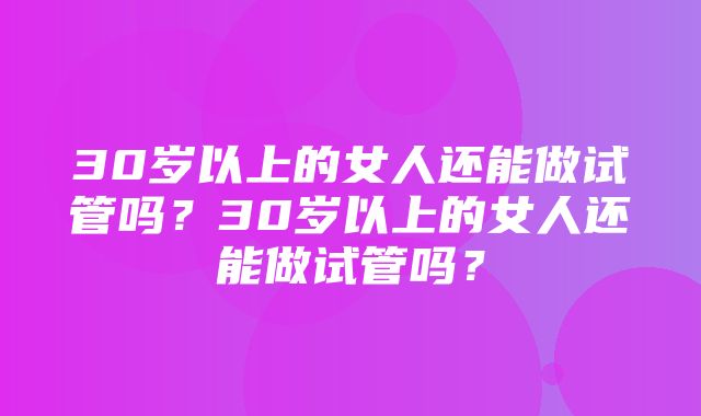 30岁以上的女人还能做试管吗？30岁以上的女人还能做试管吗？