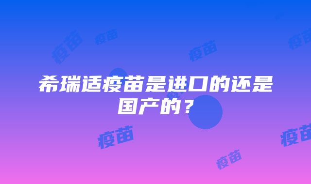 希瑞适疫苗是进口的还是国产的？