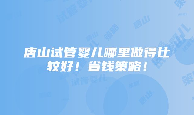 唐山试管婴儿哪里做得比较好！省钱策略！