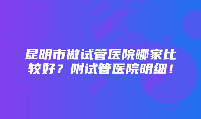 昆明市做试管医院哪家比较好？附试管医院明细！