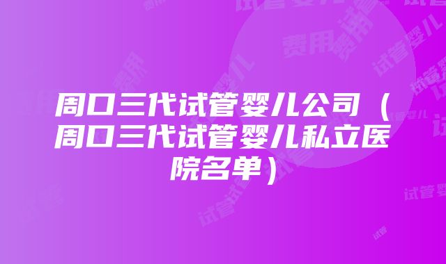 周口三代试管婴儿公司（周口三代试管婴儿私立医院名单）