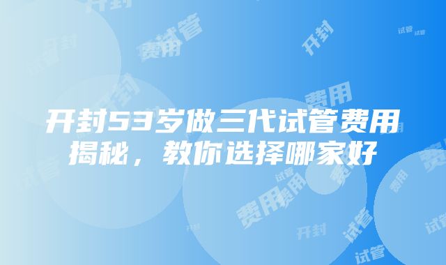 开封53岁做三代试管费用揭秘，教你选择哪家好