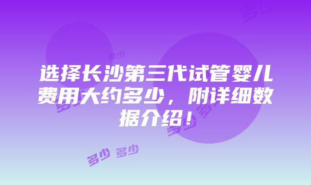 选择长沙第三代试管婴儿费用大约多少，附详细数据介绍！