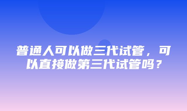 普通人可以做三代试管，可以直接做第三代试管吗？