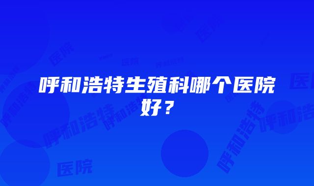 呼和浩特生殖科哪个医院好？