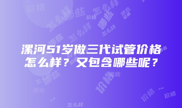 漯河51岁做三代试管价格怎么样？又包含哪些呢？