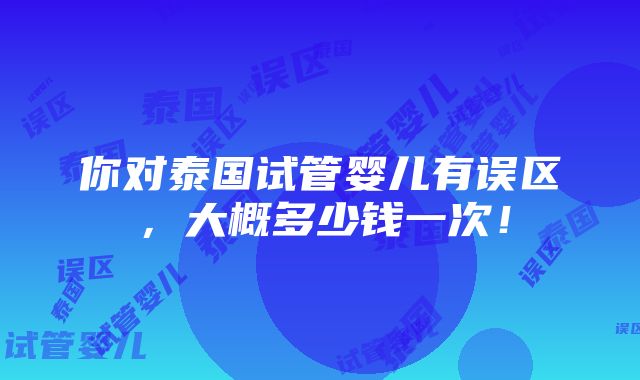 你对泰国试管婴儿有误区，大概多少钱一次！