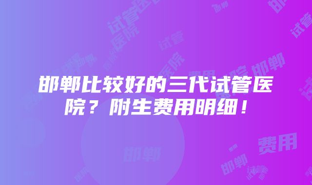 邯郸比较好的三代试管医院？附生费用明细！