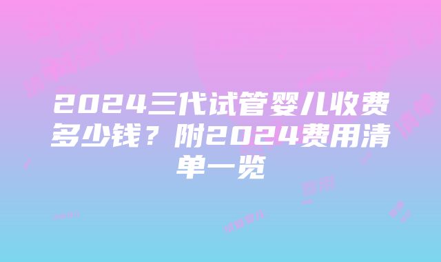 2024三代试管婴儿收费多少钱？附2024费用清单一览