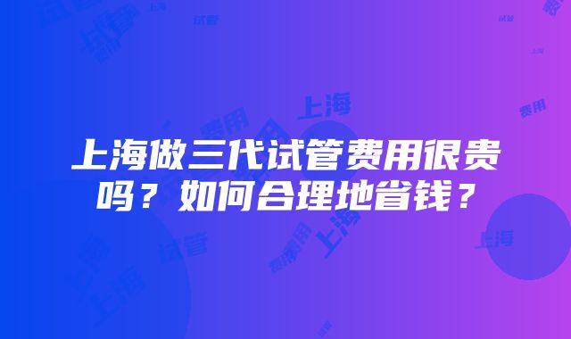 上海做三代试管费用很贵吗？如何合理地省钱？