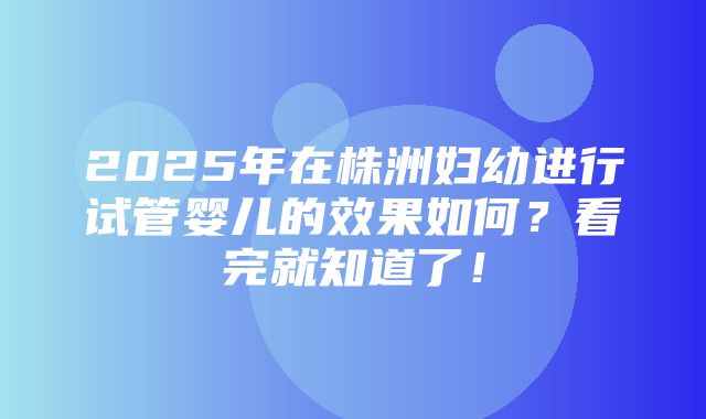 2025年在株洲妇幼进行试管婴儿的效果如何？看完就知道了！