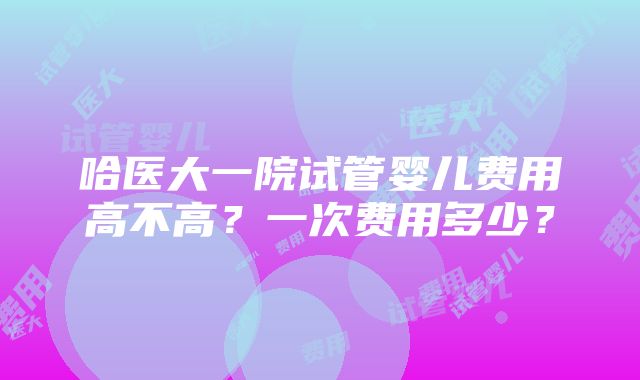 哈医大一院试管婴儿费用高不高？一次费用多少？