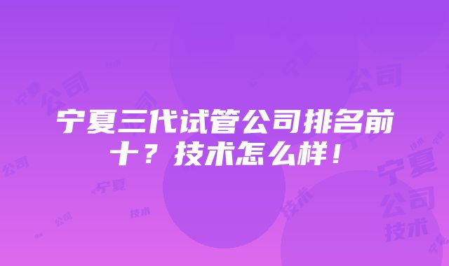 宁夏三代试管公司排名前十？技术怎么样！