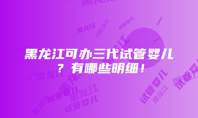 黑龙江可办三代试管婴儿？有哪些明细！