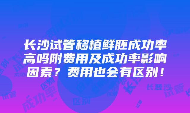 长沙试管移植鲜胚成功率高吗附费用及成功率影响因素？费用也会有区别！