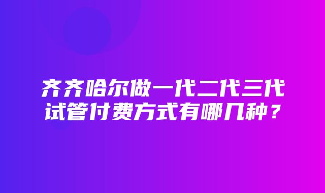 齐齐哈尔做一代二代三代试管付费方式有哪几种？