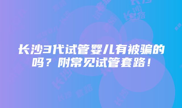 长沙3代试管婴儿有被骗的吗？附常见试管套路！