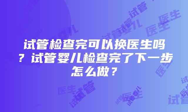 试管检查完可以换医生吗？试管婴儿检查完了下一步怎么做？