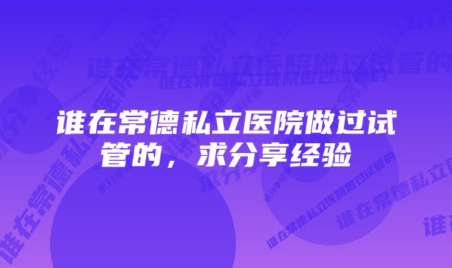 谁在常德私立医院做过试管的，求分享经验