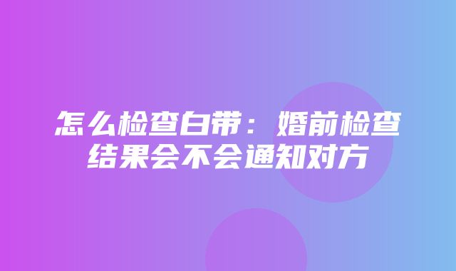 怎么检查白带：婚前检查结果会不会通知对方