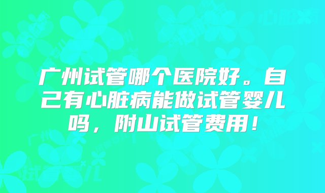 广州试管哪个医院好。自己有心脏病能做试管婴儿吗，附山试管费用！