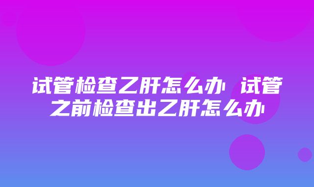 试管检查乙肝怎么办 试管之前检查出乙肝怎么办