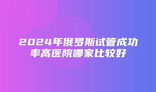 2024年俄罗斯试管成功率高医院哪家比较好