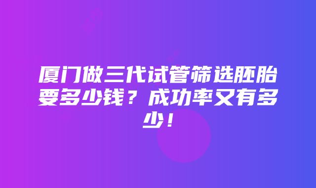 厦门做三代试管筛选胚胎要多少钱？成功率又有多少！