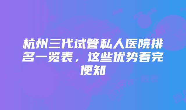 杭州三代试管私人医院排名一览表，这些优势看完便知