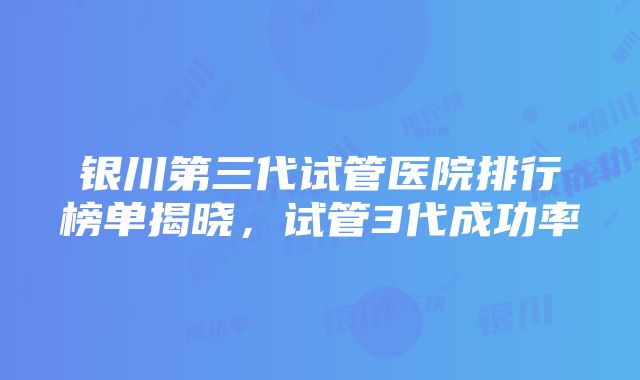 银川第三代试管医院排行榜单揭晓，试管3代成功率