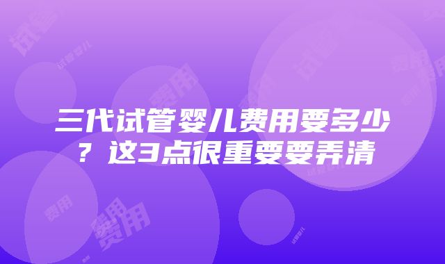 三代试管婴儿费用要多少？这3点很重要要弄清