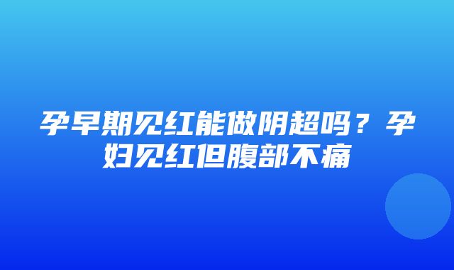 孕早期见红能做阴超吗？孕妇见红但腹部不痛